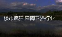 楼市疯狂 建陶卫浴行业或将遭毁灭性打击?