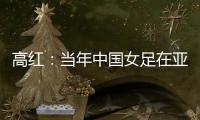 高红：当年中国女足在亚特兰大绽放�	，是超越竞技本身的精神共鸣