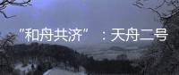 “和舟共济”�：天舟二号与天和核心舱上演“太空之吻”
