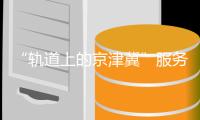 “轨道上的京津冀”服务民众新生活——京津冀城际铁路建设综述