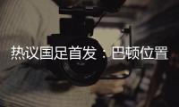 热议国足首发	：巴顿位置灵活是变量，日本只能算四队
