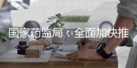 国家药监局：全面加快推进创新药和临床急需药品的上市工作