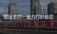 国足主帅
：全力打好最后两场18强赛