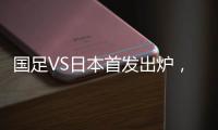 国足VS日本首发出炉�，久帅两处用人引发巨大争议，恐被日本队打花