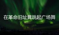 在革命旧址竟跳起广场舞！参观学习�
，这些小节不可不拘