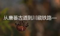 从唐蕃古道到川藏铁路——透视进藏“天路”千年之变