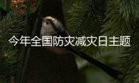 今年全国防灾减灾日主题：“防范化解灾害风险，筑牢安全发展基础”