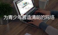 为青少年营造清朗的网络环境，各方在行动
