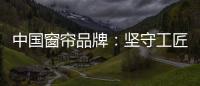 中国窗帘品牌：坚守工匠精神 耐心打磨每一款窗帘