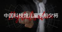 中国科技馆儿童节前夕将举办“科学大玩咖”特别活动