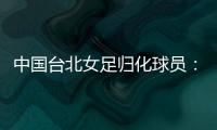中国台北女足归化球员�：我正在学中文；球队需向日本女足学习
