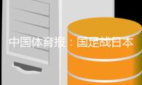 中国体育报：国足战日本态度足够认真

，差距也比较明显