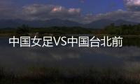 中国女足VS中国台北前瞻：历史交战绝对优势，力争26战全胜