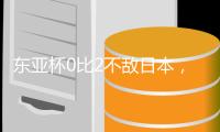 东亚杯0比2不敌日本，国足代理主帅称看到一些新变化