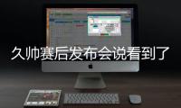 久帅赛后发布会说看到了国足好的方面，即使皇马这种高水平球队
�	，他们的中后卫在比赛中也会出现低级失误