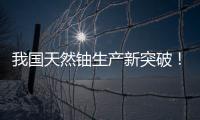 我国天然铀生产新突破！“国铀一号”成功生产下线“第一桶铀”