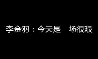 李金羽：今天是一场很艰苦的比赛	，最后10分钟我们顶住了压力