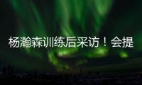 杨瀚森训练后采访！会提速变风格，暗示CBA动作脏�，喊话夏季联赛