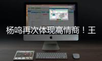 杨鸣再次体现高情商！王博飘了，他真的应该好好向杨瀚森恩师学习