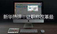 新华热评：让职称改革最大限度激发“人才红利”