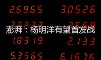 澎湃：杨明洋有望首发战巴林，锋线两人消耗大可能会有调整