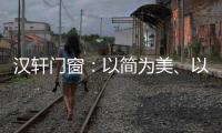 汉轩门窗：以简为美	、以质为雅