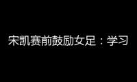 宋凯赛前鼓励女足：学习武汉女足拼搏精神 克服天气困难加油向前