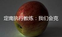 定南执行教练：我们会克服旅途及天气的困难，力争打好比赛