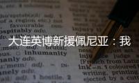 大连英博新援佩尼亚：我现在是百分百状态�，能很好地帮助球队
