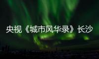 央视《城市风华录》长沙篇重磅播出，在中联重科感受“智城”风华！