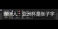 媒体人：亚洲杯是张子宇等新锐作为主力的首次比赛 承载颇多期待