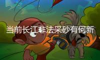 当前长江非法采砂有何新特点？公安部：工具更隐蔽�、团伙组织化更严密