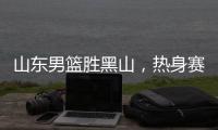 山东男篮胜黑山，热身赛三连胜，4人得分上双，6名年轻人得到机会