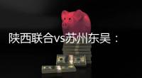 陕西联合vs苏州东吴
：双外援PK三外援，谭凯元、高大伦首发