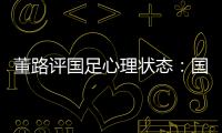 董路评国足心理状态	：国足被骂‘残废’了
，内心没那么大欲望了