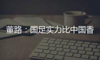 董路：国足实力比中国香港可能强一点	，踢日本输3个以内就别骂了