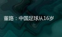 董路�：中国足球从16岁开始可期待赢日本 赢日本比学日本简单多了