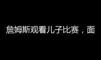詹姆斯观看儿子比赛，面对未来去向提问，保持沉默