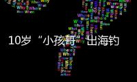 10岁“小孩哥”出海钓鱼睡着，从海南陵水漂到三亚